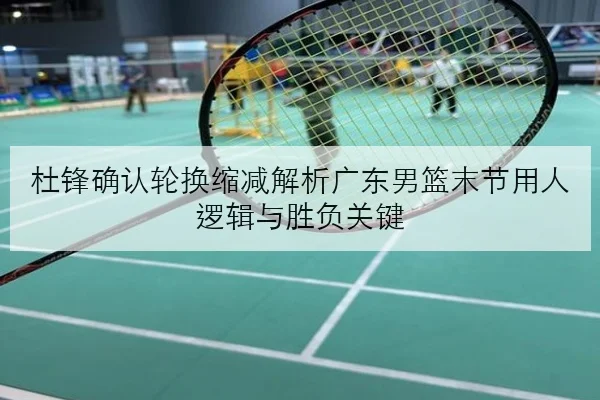 杜锋确认轮换缩减解析广东男篮末节用人逻辑与胜负关键