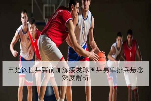 王楚钦世乒赛前加练接发球国乒男单排兵悬念深度解析